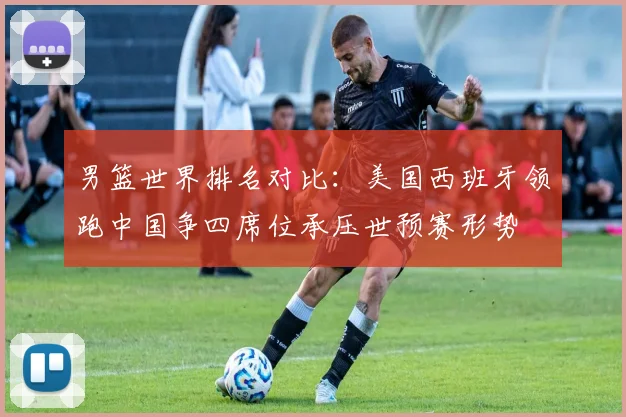 男篮世界排名对比：美国西班牙领跑中国争四席位承压世预赛形势