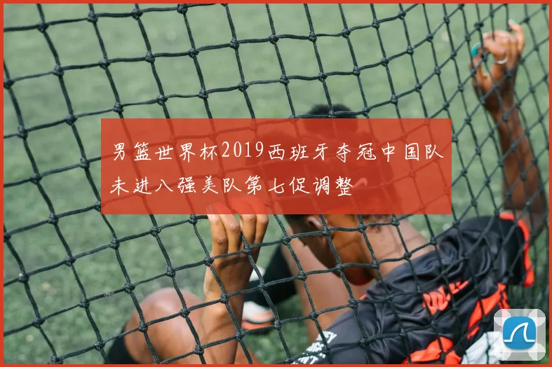 男篮世界杯2019西班牙夺冠中国队未进八强美队第七促调整