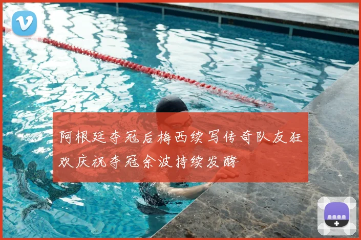阿根廷夺冠后梅西续写传奇队友狂欢庆祝夺冠余波持续发酵
