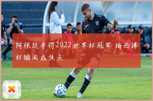 阿根廷夺得2022世界杯冠军 梅西捧杯瞬间成焦点