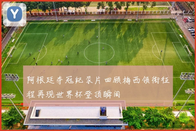 阿根廷夺冠纪录片回顾梅西领衔征程再现世界杯登顶瞬间