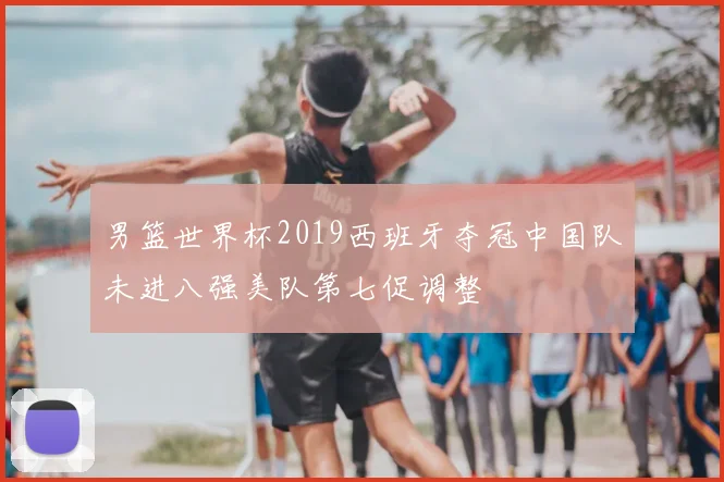 男篮世界杯2019西班牙夺冠中国队未进八强美队第七促调整