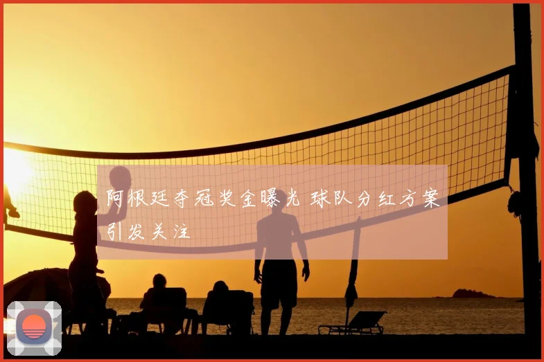 阿根廷夺冠奖金曝光 球队分红方案引发关注