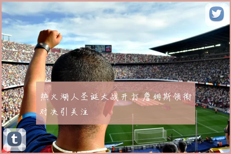 热火湖人圣诞大战开打 詹姆斯领衔对决引关注