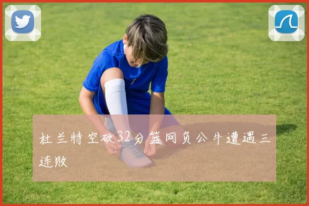 杜兰特空砍32分篮网负公牛遭遇三连败