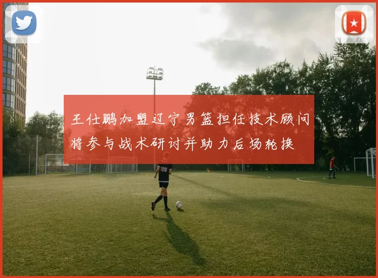 王仕鹏加盟辽宁男篮担任技术顾问将参与战术研讨并助力后场轮换