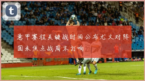 意甲赛程关键战时间公布尤文对阵国米焦点战周末打响