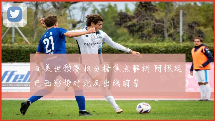 南美世预赛积分榜焦点解析 阿根廷巴西形势对比及出线前景