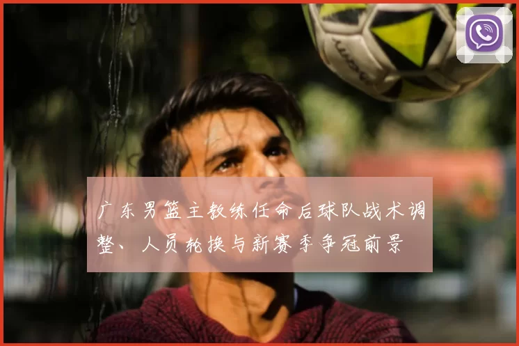 广东男篮主教练任命后球队战术调整、人员轮换与新赛季争冠前景