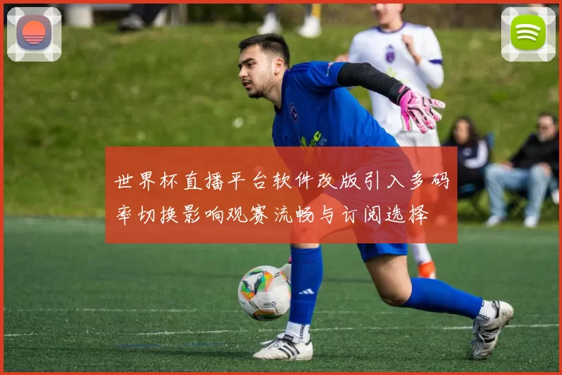 世界杯直播平台软件改版引入多码率切换影响观赛流畅与订阅选择