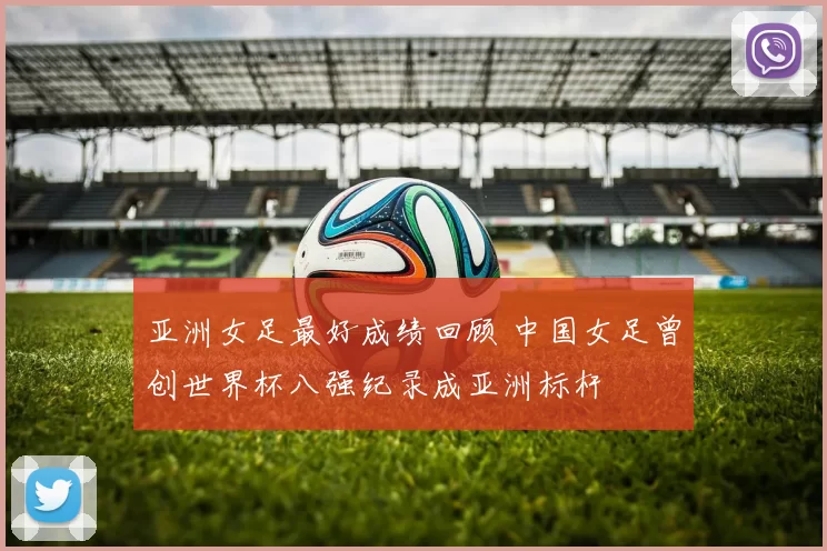 亚洲女足最好成绩回顾 中国女足曾创世界杯八强纪录成亚洲标杆