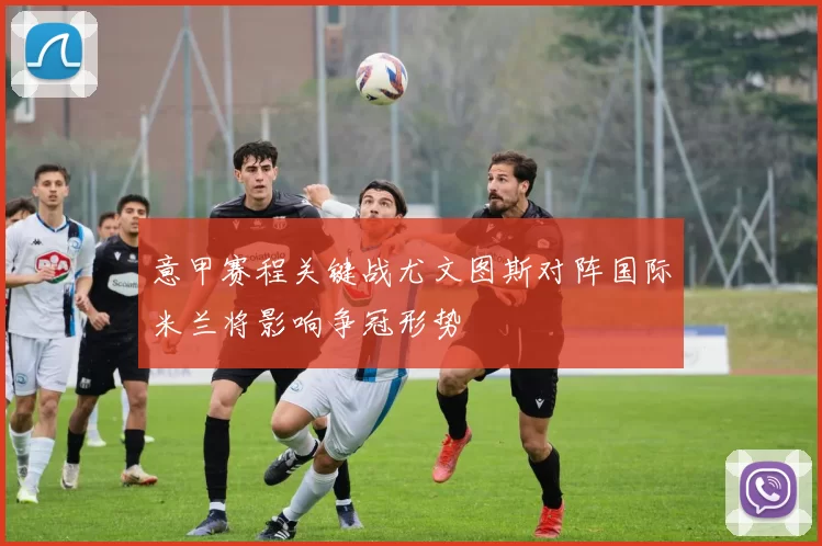意甲赛程关键战尤文图斯对阵国际米兰将影响争冠形势