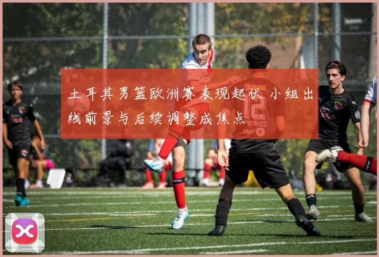 土耳其男篮欧洲赛表现起伏 小组出线前景与后续调整成焦点