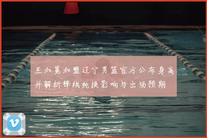 王加冕加盟辽宁男篮官方公布身高并解析锋线轮换影响与出场预期