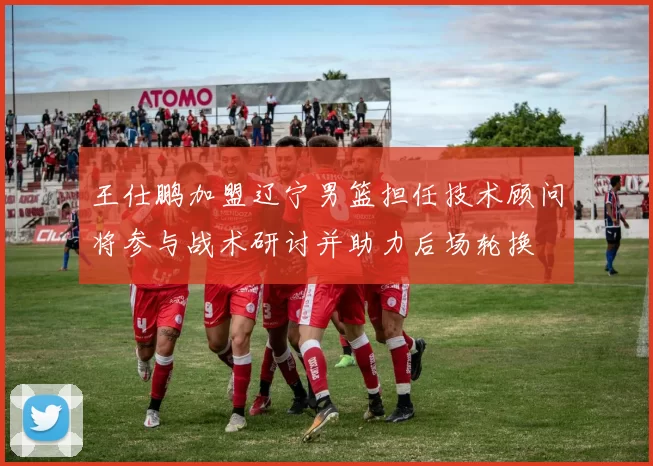 王仕鹏加盟辽宁男篮担任技术顾问将参与战术研讨并助力后场轮换