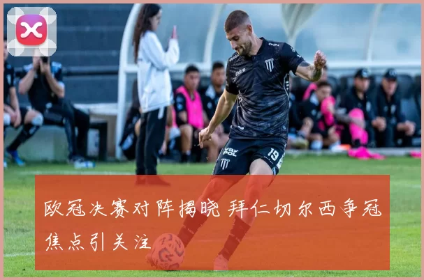 欧冠决赛对阵揭晓 拜仁切尔西争冠焦点引关注