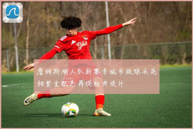 詹姆斯湖人队新赛季城市版球衣亮相紫金配色再现经典设计