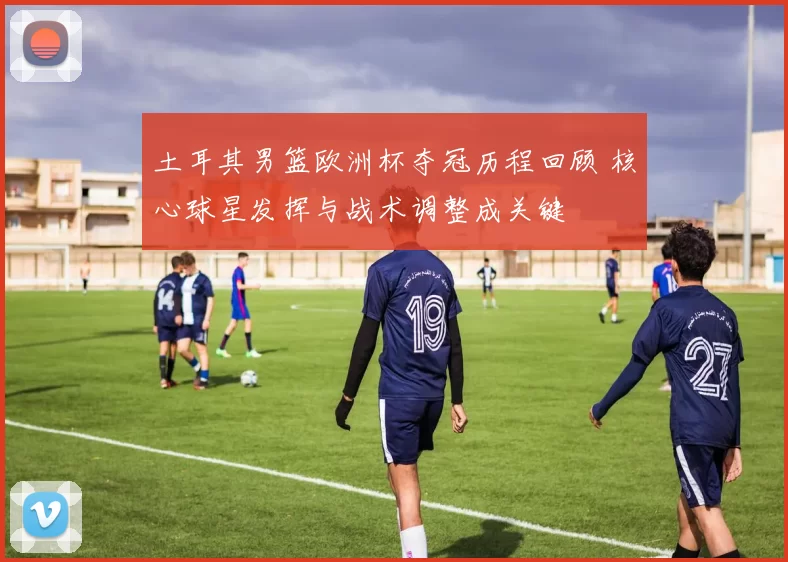 土耳其男篮欧洲杯夺冠历程回顾 核心球星发挥与战术调整成关键