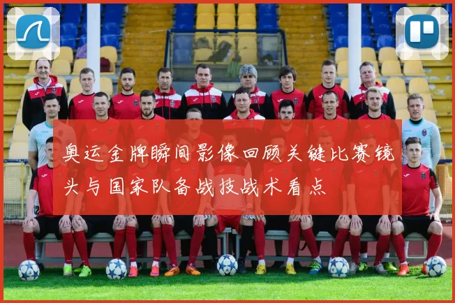 奥运金牌瞬间影像回顾关键比赛镜头与国家队备战技战术看点