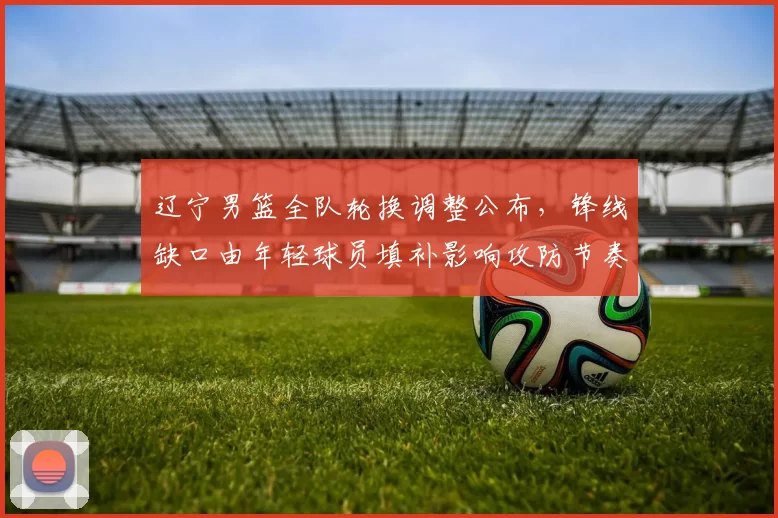 辽宁男篮全队轮换调整公布，锋线缺口由年轻球员填补影响攻防节奏