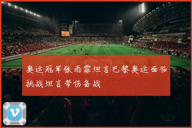 奥运冠军张雨霏坦言巴黎奥运面临挑战坦言带伤备战