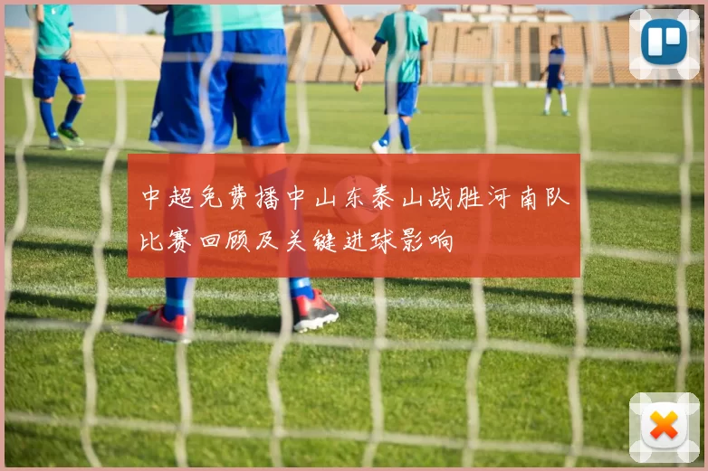 中超免费播中山东泰山战胜河南队比赛回顾及关键进球影响