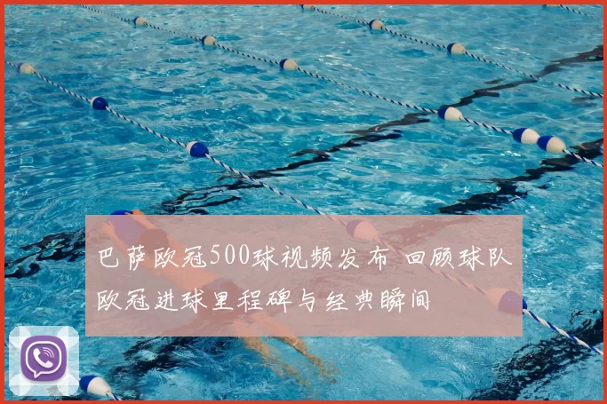 巴萨欧冠500球视频发布 回顾球队欧冠进球里程碑与经典瞬间