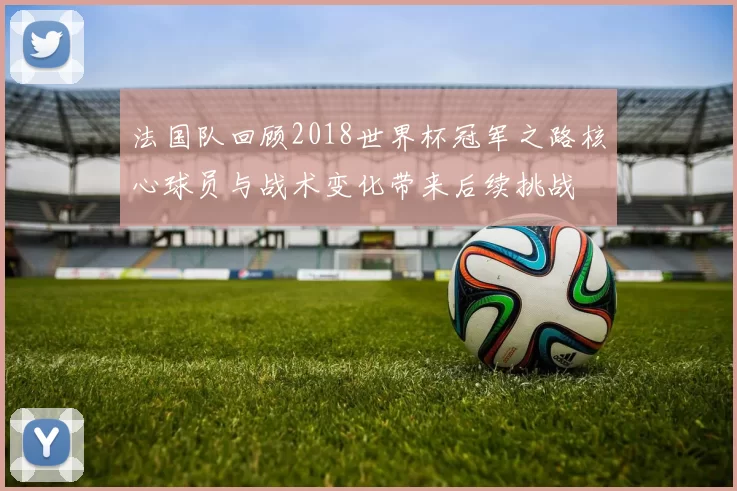 法国队回顾2018世界杯冠军之路核心球员与战术变化带来后续挑战