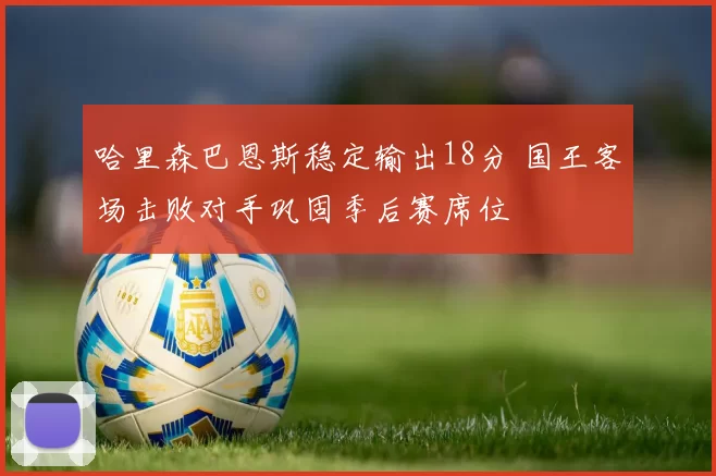 哈里森巴恩斯稳定输出18分 国王客场击败对手巩固季后赛席位