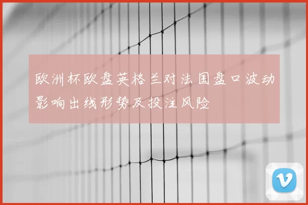欧洲杯欧盘英格兰对法国盘口波动影响出线形势及投注风险
