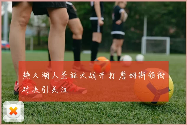 热火湖人圣诞大战开打 詹姆斯领衔对决引关注